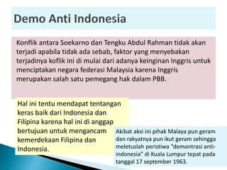 Konflik antara Soekarno dan Tengku Abdul Rahman tidak akan
terjadi apabila tidak ada sebab, faktor yang menyebakan
terjadinya koflik ini di mulai dari adanya keinginan Inggris untuk
menciptakan negara federasi Malaysia karena Inggris
merupakan salah satu pemegang hak dalam PBB.
Hal ini tentu mendapat tentangan
keras baik dari Indonesia dan
Filipina karena hal ini di anggap
bertujuan untuk mengancam
kemerdekaan Filipina dan
Indonesia.
Akibat aksi ini pihak Malaya pun geram
dan rakyatnya pun ikut geram sehingga
meletuslah peristiwa “demontrasi anti-
indonesia” di Kuala Lumpur tepat pada
tanggal 17 september 1963.
 