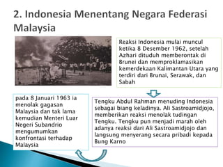 pada 8 Januari 1963 ia
menolak gagasan
Malaysia dan tak lama
kemudian Menteri Luar
Negeri Subandrio
mengumumkan
konfrontasi terhadap
Malaysia
Reaksi Indonesia mulai muncul
ketika 8 Desember 1962, setelah
Azhari dituduh memberontak di
Brunei dan memproklamasikan
kemerdekaan Kalimantan Utara yang
terdiri dari Brunai, Serawak, dan
Sabah
Tengku Abdul Rahman menuding Indonesia
sebagai biang keladinya. Ali Sastroamidjojo,
memberikan reaksi menolak tudingan
Tengku. Tengku pun menjadi marah oleh
adanya reaksi dari Ali Sastroamidjojo dan
langsung menyerang secara pribadi kepada
Bung Karno
 