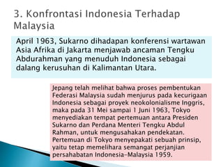 April 1963, Sukarno dihadapan konferensi wartawan
Asia Afrika di Jakarta menjawab ancaman Tengku
Abdurahman yang menuduh Indonesia sebagai
dalang kerusuhan di Kalimantan Utara.
Jepang telah melihat bahwa proses pembentukan
Federasi Malaysia sudah menjurus pada kecurigaan
Indonesia sebagai proyek neokolonialisme Inggris,
maka pada 31 Mei sampai 1 Juni 1963, Tokyo
menyediakan tempat pertemuan antara Presiden
Sukarno dan Perdana Menteri Tengku Abdul
Rahman, untuk mengusahakan pendekatan.
Pertemuan di Tokyo menyepakati sebuah prinsip,
yaitu tetap memelihara semangat perjanjian
persahabatan Indonesia-Malaysia 1959.
 