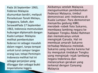 Pada 16 September 1963,
Federasi Malaysia
diumumkan berdiri, meliputi
Persekutuan Tanah Melayu,
Singapura, Sabah, dan
SerawakPada 17 September
1963, Indonesia memutuskan
hubungan diplomatik dangan
Kuala Lumpur. Malaysia
melihat pembentukan
federasi ini sebagai masalah
dalam negeri, tanpa tempat
untuk turut campur tangan
orang luar, tetapi Pemimpin
Indonesia melihat hal ini
sebagai perjanjian yang
dilanggar dan sebagai bukti
Imperialisme Inggris
Akibatnya setelah Malaysia
mengumumkan pembentukan
Federasi Malaysia, timbul
demonstrasi anti-Indonesia di
Kuala Lumpur. Para demonstran
menyerbu gedung KBRI,
merobek-robek foto Sukarno,
membawa lambing negara ke
hadapan Tengku Abdul Rahman
dan memaksanya untuk
menginjak Garuda. Hal ini
membuat amarah Sukarno
terhadap Malaysia meledak.
Sukarno yang murka karena hal
itu mengutuk tindakan Tengku
yang menginjak-injak lambang
negara Indonesia dan
melancarkan gerakan yang
terkenal dengan Ganyang
Malaysia
 