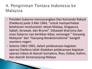  Presiden Sukarno mencanangkan Dwi Komando Rakyat
(Dwikora) pada 3 Mei 1964, “untuk memperhebat
ketahanan revolusioner rakyat Malaya, Singapura,
Sabah, Serawak, dan Brunei”. Dibawah kharisma dan
orasi Sukarno nan berkibar-kibar, semangat “ Ganyang
Malaysia” dan “Ganyang Neokolonialisme” bangkit
seantero negeri.
 Selama 1963-1965, dalam pelaksanaan kegiatan
operasi Dwikora telah diadakan pelaksanaan kegiatan
operasi Udara di daerah Sumatera, Riau, Kalbar, Kaltim,
dan daerah Semenanjung Malaya
 