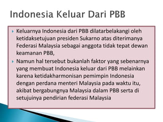  Keluarnya Indonesia dari PBB dilatarbelakangi oleh
ketidaksetujuan presiden Sukarno atas diterimanya
Federasi Malaysia sebagai anggota tidak tepat dewan
keamanan PBB,
 Namun hal tersebut bukanlah faktor yang sebenarnya
yang membuat Indonesia keluar dari PBB melainkan
karena ketidakharmonisan pemimpin Indonesia
dengan perdana menteri Malaysia pada waktu itu,
akibat bergabungnya Malaysia dalam PBB serta di
setujuinya pendirian federasi Malaysia
 