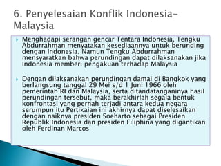  Menghadapi serangan gencar Tentara Indonesia, Tengku
Abdurrahman menyatakan kesediaannya untuk berunding
dengan Indonesia. Namun Tengku Abdurrahman
mensyaratkan bahwa perundingan dapat dilaksanakan jika
Indonesia memberi pengakuan terhadap Malaysia
 Dengan dilaksanakan perundingan damai di Bangkok yang
berlangsung tanggal 29 Mei s/d 1 Juni 1966 oleh
pemerintah RI dan Malaysia, serta ditandatanganinya hasil
perundingan tersebut, maka berakhirlah segala bentuk
konfrontasi yang pernah terjadi antara kedua negara
serumpun itu Pertikaian ini akhirnya dapat diselesaikan
dengan naiknya presiden Soeharto sebagai Presiden
Republik Indonesia dan presiden Filiphina yang digantikan
oleh Ferdinan Marcos
 