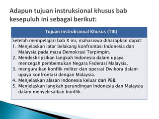 Tujuan Instruksional Khusus (TIK)
Setelah mempelajari bab X ini, mahasiswa diharapkan dapat:
1. Menjelaskan latar belakang konfrontasi Indonesia dan
Malaysia pada masa Demokrasi Terpimpin.
2. Mendeskripsikan langkah Indonesia dalam upaya
mencegah pembentukan Negara Federasi Malaysia.
3. menguraikan konflik militer dan operasi Dwikora dalam
upaya konfrontasi dengan Malaysia.
4. Menjelaskan alasan Indonesia keluar dari PBB.
5. Menjelaskan langkah perundingan Indonesia dan Malaysia
dalam menyelesaikan konflik.
 