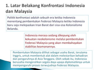 Pembentukan Malaysia dilihat sebagai usaha Barat, terutama
Inggris, untuk membentuk alat dalam melestarikan kehadiran
dan pengaruhnya di Asia Tenggara. Oleh sebab itu, Indonesia
berusaha mengerahkan segala daya upaya diplomatiknya untuk
mempengaruhi proses terwujudnya Federasi Malaysia.
Politik konfrontasi adalah sebuah era ketika Indonesia
menentang pembentukan Federasi Malaysia ketika Indonesia
baru saja melepaskan Irian Barat dari sisa-sisa Kolonialisme
Belanda.
Indonesia merasa sedang dikepung oleh
kekuatan neokolonisme melalui pembentukan
Federasi Malaysia yang akan membahayakan
stabilitas keamanannya.
 
