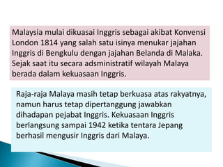 Raja-raja Malaya masih tetap berkuasa atas rakyatnya,
namun harus tetap dipertanggung jawabkan
dihadapan pejabat Inggris. Kekuasaan Inggris
berlangsung sampai 1942 ketika tentara Jepang
berhasil mengusir Inggris dari Malaya.
Malaysia mulai dikuasai Inggris sebagai akibat Konvensi
London 1814 yang salah satu isinya menukar jajahan
Inggris di Bengkulu dengan jajahan Belanda di Malaka.
Sejak saat itu secara adsministratif wilayah Malaya
berada dalam kekuasaan Inggris.
 