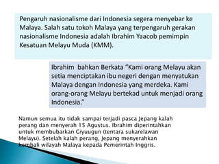 Pengaruh nasionalisme dari Indonesia segera menyebar ke
Malaya. Salah satu tokoh Malaya yang terpengaruh gerakan
nasionalisme Indonesia adalah Ibrahim Yaacob pemimpin
Kesatuan Melayu Muda (KMM).
Ibrahim bahkan Berkata “Kami orang Melayu akan
setia menciptakan ibu negeri dengan menyatukan
Malaya dengan Indonesia yang merdeka. Kami
orang-orang Melayu bertekad untuk menjadi orang
Indonesia.”
Namun semua itu tidak sampai terjadi pasca Jepang kalah
perang dan menyerah 15 Agustus. Ibrahim diperintahkan
untuk membubarkan Giyuugun (tentara sukarelawan
Melayu). Setelah kalah perang, Jepang menyerahkan
kembali wilayah Malaya kepada Pemerintah Inggris.
 