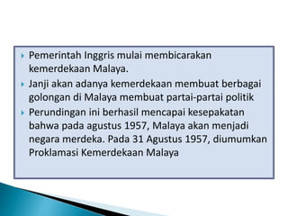  Pemerintah Inggris mulai membicarakan
kemerdekaan Malaya.
 Janji akan adanya kemerdekaan membuat berbagai
golongan di Malaya membuat partai-partai politik
 Perundingan ini berhasil mencapai kesepakatan
bahwa pada agustus 1957, Malaya akan menjadi
negara merdeka. Pada 31 Agustus 1957, diumumkan
Proklamasi Kemerdekaan Malaya
 