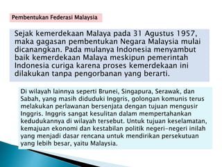 Sejak kemerdekaan Malaya pada 31 Agustus 1957,
maka gagasan pembentukan Negara Malaysia mulai
dicanangkan. Pada mulanya Indonesia menyambut
baik kemerdekaan Malaya meskipun pemerintah
Indonesia curiga karena proses kemerdekaan ini
dilakukan tanpa pengorbanan yang berarti.
Di wilayah lainnya seperti Brunei, Singapura, Serawak, dan
Sabah, yang masih diduduki Inggris, golongan komunis terus
melakukan perlawanan bersenjata dengan tujuan mengusir
Inggris. Inggris sangat kesulitan dalam mempertahankan
kedudukannya di wilayah tersebut. Untuk tujuan keselamatan,
kemajuan ekonomi dan kestabilan politik negeri-negeri inilah
yang menjadi dasar rencana untuk mendirikan persekutuan
yang lebih besar, yaitu Malaysia.
Pembentukan Federasi Malaysia
 