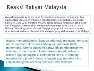 Inggris memberitahukan kepada Indonesia mengenai rencana
untuk membentuk Federasi Malaysia. Indonesia tidak
menentang, karena dipahami bahwa ide pembentukannya
ialah untuk memberikan kemerdekaan kepada wilayah-
wilayah jajahan Inggris di Kalimantan Utara. Disamping
memberitahu pihak Indonesia, Inggris juga memberitahu
Filipina mengenai rencana pembentukan Malaysia
Wilayah Malaysia yang meliputi Semenanjung Malaya, Singapura, dan
Kalimantan Utara menimbulkan pro dan kontra di berbagai kalangan.
Rakyat Malaya yang beretnis Melayu takut dengan kehadiran etnis Cina
dari Singapura karena akan menambah dominasi etnis Cina di tanah
Malaya. Sebaliknya etnis Cina di Singapura juga takut karena mereka
akan tunduk terhadap Pemerintah Malaysia yang didominasi etnis Melayu
 