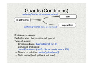 Guards (Conditions)
          gatheringFinished [all items were gathered]
                                                           sent
                                                           sent
    in gathering
    in gathering

                                                        in problem
                                                        in problem
            gatheringFinished [items are not found]



• Boolean expressions.
• Evaluated when the transition is triggered
• Types of guards:
   – Simple predicate: [hasProblems], [x > 0]
   – Combined predicates:
      [¬hasProblems ∨ (hasProblems ∧ order.sum < 100]
   – Guards on activities: [active(gatherItems)]
   – State related (we’ll get back to it later)
 