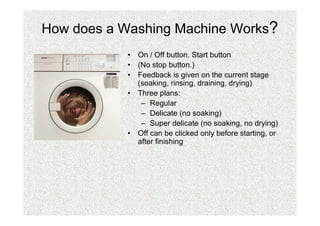 How does a Washing Machine Works?
           • On / Off button. Start button
           • (No stop button.)
           • Feedback is given on the current stage
             (soaking, rinsing, draining, drying)
           • Three plans:
              – Regular
              – Delicate (no soaking)
              – Super delicate (no soaking, no drying)
           • Off can be clicked only before starting, or
             after finishing
 
