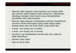Developing Software Woth UML                  Booch Jacobson Rumbaugh




     • Sebuah state diagram menunjukkan urut-urutan state
       dari sebuah objek selama masa hidupnya / lifetimenya,
       sekaligus dengan event-event yang menyebabkan
       perubahan dari state tersebut.
     • Sebuah state diagram menjelaskan sebuah hypothetical
       machine (finite automaton) yang pada setiap waktu
       berada pada satu set finite state, yang terdiri dari:
     • a finite, non-empty set of states;
     • a finite, non-empty set of events;
     • functions, yg menjelaskan transisi dari satu state ke
       state berikutnya;
     • sebuah initial state;
     • satu set final state.


Addison-Wesley
 