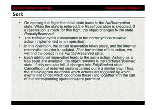 Developing Software Woth UML                               Booch Jacobson Rumbaugh

Soal:
     • On opening the flight, the initial state leads to the NoReservation
       state. When the state is entered, the Reset operation is executed. If
       a reservation is made for this flight, the object changes to the state
       PartiallyReserved.
     • The Reserve event is associated to the homonymous Reserve
       action (implemented as an operation).
     • In this operation, the actual reservation takes place, and the internal
       reservation counter is updated. After termination of this action, we
       will find the object in the PartiallyReserved state.
     • Each additional reservation leads to the same action. As long as a
       free seats are available, the object remains in the PartiallyReserved
       state. If only one seat left, it changes into FullyBooked state.
       Cancellation of reserved seats is carried out in a similar way. Thus,
       the state diagram describes which actions are triggered by which
       events and under which conditions these (and together with the call
       of the corresponding operations) are permitted.




Addison-Wesley
 