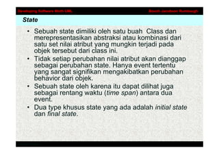 Developing Software Woth UML                 Booch Jacobson Rumbaugh

  State
     • Sebuah state dimiliki oleh satu buah Class dan
       merepresentasikan abstraksi atau kombinasi dari
       satu set nilai atribut yang mungkin terjadi pada
       objek tersebut dari class ini.
     • Tidak setiap perubahan nilai atribut akan dianggap
       sebagai perubahan state. Hanya event tertentu
       yang sangat signifikan mengakibatkan perubahan
       behavior dari objek.
     • Sebuah state oleh karena itu dapat dilihat juga
       sebagai rentang waktu (time span) antara dua
       event.
     • Dua type khusus state yang ada adalah initial state
       dan final state.



Addison-Wesley
 