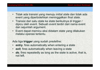 Developing Software Woth UML                        Booch Jacobson Rumbaugh




     • Tidak ada transisi yang menuju initial state dan tidak ada
       event yang diperbolehkan meninggalkan final state.
     • Transisi dari satu state ke state berikutnya di trigger /
       dipicu oleh event. Sebuah event terdiri dari nama event
       dan sejumlah argument.
     • Event dapat memicu aksi didalam state yang dilakukan
       melalui operasi tertentu.

     Ada tiga trigger yang sudah predefine:
     • entry, fires automatically when entering a state
     • exit, fires automatically when leaving a state
     • do, fires repeatedly as long as the state is active, that is,
       not left.


Addison-Wesley
 