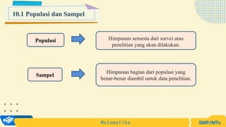 10.1 Populasi dan Sampel
Populasi Himpunan semesta dari survei atau
penelitian yang akan dilakukan.
Sampel
Himpunan bagian dari populasi yang
benar-benar diambil untuk data penelitian.
 