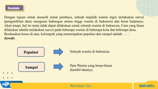 Contoh
Populasi
Sampel
Seluruh wanita di Indonesia.
Para Wanita yang benar-benar
diambil datanya.
Dengan tujuan untuk menarik minat pembaca, sebuah majalah wanita ingin melakukan survei
(pengambilan data) mengenai hubungan antara tinggi wanita di Indonesia dan berat badannya.
Akan tetapi, hal ini tentu tidak dapat dilakukan untuk seluruh wanita di Indonesia. Cara yang biasa
dilakukan adalah melakukan survei pada beberapa wanita di beberapa kota dan beberapa desa.
Berdasakan kasus di atas, kelompok yang menurupakan populasi dan sampel adalah . . . .
Jawab:
 