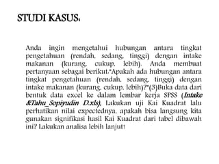 STUDI KASUS:
Anda ingin mengetahui hubungan antara tingkat
pengetahuan (rendah, sedang, tinggi) dengan intake
makanan (kurang, cukup, lebih). Anda membuat
pertanyaan sebagai berikut:”Apakah ada hubungan antara
tingkat pengetahuan (rendah, sedang, tinggi) dengan
intake makanan (kurang, cukup, lebih)?”(3)Buka data dari
bentuk data excel ke dalam lembar kerja SPSS (Intake
&Tahu_Sopiyudin D.xls), Lakukan uji Kai Kuadrat lalu
perhatikan nilai expectednya, apakah bisa langsung kita
gunakan signifikasi hasil Kai Kuadrat dari tabel dibawah
ini? Lakukan analisa lebih lanjut!
 