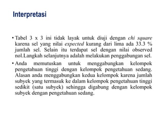 Interpretasi
• Tabel 3 x 3 ini tidak layak untuk diuji dengan chi square
karena sel yang nilai expected kurang dari lima ada 33.3 %
jumlah sel. Selain itu terdapat sel dengan nilai observed
nol.Langkah selanjutnya adalah melakukan penggabungan sel.
• Anda memutuskan untuk menggabungkan kelompok
pengetahuan tinggi dengan kelompok pengetahuan sedang.
Alasan anda menggabungkan kedua kelompok karena jumlah
subyek yang termasuk ke dalam kelompok pengetahuan tinggi
sedikit (satu subyek) sehingga digabung dengan kelompok
subyek dengan pengetahuan sedang.
 