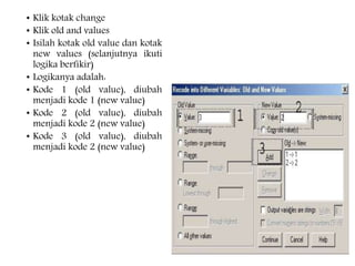 • Klik kotak change
• Klik old and values
• Isilah kotak old value dan kotak
new values (selanjutnya ikuti
logika berfikir)
• Logikanya adalah:
• Kode 1 (old value), diubah
menjadi kode 1 (new value)
• Kode 2 (old value), diubah
menjadi kode 2 (new value)
• Kode 3 (old value), diubah
menjadi kode 2 (new value)
 