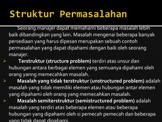 Seorang manajer dapat memahami beberapa masalah lebih baik dibandingkan yang lain. Masalah mengenai beberapa banyak persediaan yang harus dipesan merupakan sebuah contoh permasalahan yang dapat dipahami dengan baik oleh seorang manajer.    Terstruktur (structure problem)  terdiri atas unsur dan hubungan antara berbagai elemen yang semuanya dipahami oleh orang yanng memecahkan masalah. Masalah yang tidak terstruktur (unstructured problem)  adalah masalah yang tidak memiliki elemen atau hubungan antar elemen yang dipahami oleh orang yang memecahkan masalah. Masalah semiterstruktur (semistructured problem)  adalah masalah yang terdiri atas beberapa elemen atau beberapa hubungan yang dipahami oleh si pemecah pemecah dan beberapa yang tidak dapat dipahami. 