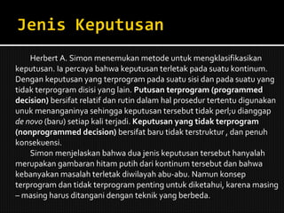 Herbert A. Simon menemukan metode untuk mengklasifikasikan keputusan. Ia percaya bahwa keputusan terletak pada suatu kontinum. Dengan keputusan yang terprogram pada suatu sisi dan pada suatu yang tidak terprogram disisi yang lain.  Putusan terprogram (programmed decision)  bersifat relatif dan rutin dalam hal prosedur tertentu digunakan unuk menanganinya sehingga keputusan tersebut tidak perl;u dianggap  de novo  (baru) setiap kali terjadi.  Keputusan yang tidak terprogram (nonprogrammed decision)  bersifat baru tidak terstruktur , dan penuh konsekuensi. Simon menjelaskan bahwa dua jenis keputusan tersebut hanyalah merupakan gambaran hitam putih dari kontinum tersebut dan bahwa kebanyakan masalah terletak diwilayah abu-abu. Namun konsep terprogram dan tidak terprogram penting untuk diketahui, karena masing – masing harus ditangani dengan teknik yang berbeda.  
