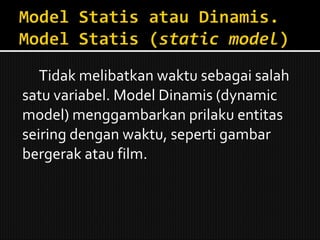 Tidak melibatkan waktu sebagai salah satu variabel. Model Dinamis (dynamic  model) menggambarkan prilaku entitas seiring dengan waktu, seperti gambar bergerak atau film. 