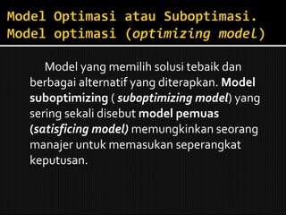 Model yang memilih solusi tebaik dan berbagai alternatif yang diterapkan.  Model suboptimizing  (  suboptimizing model ) yang sering sekali disebut  model pemuas ( satisficing model)  memungkinkan seorang manajer untuk memasukan seperangkat keputusan. 