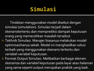 Tindakan menggunakan model disebut dengan simulasi (simulation). Simulasi terjadi dalam skenariotertentu dan memprediksi dampak keputusan orang yang memecahkan masalah tersebut. Tekhnik Simulasi. Manajer biasanya melakukan model optimisasihanya sekali. Model ini menghasilkan solusi terbaik yang menggunakan skenario tertentu dan variabel-variabel keputusan. Format Output Simulasi. Melibatkan berbagai elemen skenarioa dan variabel keputusan pada layar atau halaman yang sama seperti output merupakan praktik yang baik. 