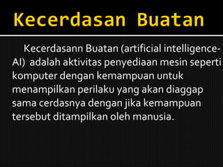 Kecerdasann Buatan (artificial intelligence-AI)  adalah aktivitas penyediaan mesin seperti komputer dengan kemampuan untuk menampilkan perilaku yang akan diaggap sama cerdasnya dengan jika kemampuan tersebut ditampilkan oleh manusia. 