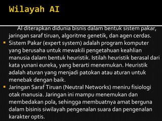 AI diterapkan didunia bisnis dalam bentuk sistem pakar, jaringan saraf tiruan, algoritme genetik, dan agen cerdas. Sistem Pakar (expert system) adalah program komputer yang berusaha untuk mewakili pengetahuan keahlian manusia dalam bentuk heuristik. Istilah heuristik berasal dari kata yunani eureka, yang berarti menemukan. Heuristik adalah aturan yang menjadi patokan atau aturan untuk menebak dengan baik. Jaringan Saraf Tiruan (Neutral Networks) meniru fisiologi otak manusia. Jaringan ini mampu menemukan dan membedakan pola, sehingga membuatnya amat berguna dalam bisinis siwilayah pengenalan suara dan pengenalan karakter optis. 