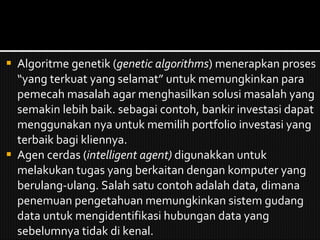 Algoritme genetik ( genetic algorithms ) menerapkan proses “yang terkuat yang selamat” untuk memungkinkan para pemecah masalah agar menghasilkan solusi masalah yang semakin lebih baik. sebagai contoh, bankir investasi dapat menggunakan nya untuk memilih portfolio investasi yang terbaik bagi kliennya. Agen cerdas ( intelligent agent)  digunakkan untuk melakukan tugas yang berkaitan dengan komputer yang berulang-ulang. Salah satu contoh adalah data, dimana penemuan pengetahuan memungkinkan sistem gudang data untuk mengidentifikasi hubungan data yang sebelumnya tidak di kenal. 