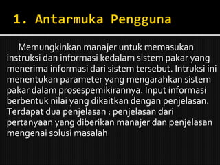 Memungkinkan manajer untuk memasukan instruksi dan informasi kedalam sistem pakar yang menerima informasi dari sistem tersebut. Intruksi ini menentukan parameter yang mengarahkan sistem pakar dalam prosespemikirannya. Input informasi berbentuk nilai yang dikaitkan dengan penjelasan. Terdapat dua penjelasan : penjelasan dari pertanyaan yang diberikan manajer dan penjelasan mengenai solusi masalah 
