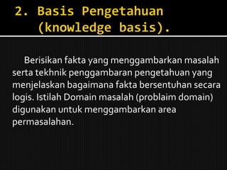 Berisikan fakta yang menggambarkan masalah serta tekhnik penggambaran pengetahuan yang menjelaskan bagaimana fakta bersentuhan secara logis. Istilah Domain masalah (problaim domain) digunakan untuk menggambarkan area permasalahan. 