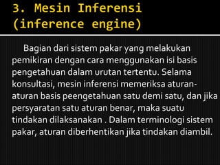 Bagian dari sistem pakar yang melakukan pemikiran dengan cara menggunakan isi basis pengetahuan dalam urutan tertentu. Selama konsultasi, mesin inferensi memeriksa aturan-aturan basis peengetahuan satu demi satu, dan jika persyaratan satu aturan benar, maka suatu tindakan dilaksanakan . Dalam terminologi sistem pakar, aturan diberhentikan jika tindakan diambil. 