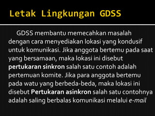 GDSS membantu memecahkan masalah dengan cara menyediakan lokasi yang kondusif untuk komunikasi. Jika anggota bertemu pada saat yang bersamaan, maka lokasi ini disebut  pertukaran sinkron  salah satu contoh adalah pertemuan komite. Jika para anggota bertemu pada watu yang berbeda-beda, maka lokasi ini disebut  Pertukaran asinkron  salah satu contohnya adalah saling berbalas komunikasi melalui  e-mail 