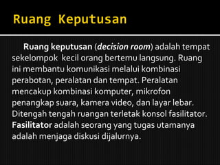 Ruang keputusan  ( decision room ) adalah tempat sekelompok  kecil orang bertemu langsung. Ruang ini membantu komunikasi melalui kombinasi perabotan, peralatan dan tempat. Peralatan mencakup kombinasi komputer, mikrofon penangkap suara, kamera video, dan layar lebar. Ditengah tengah ruangan terletak konsol fasilitator.  Fasilitator  adalah seorang yang tugas utamanya adalah menjaga diskusi dijalurnya. 