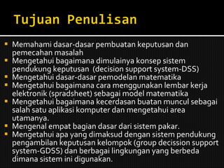 Memahami dasar-dasar pembuatan keputusan dan pemecahan masalah Mengetahui bagaimana dimulainya konsep sistem pendukung keputusan  (decision support system-DSS) Mengetahui dasar-dasar pemodelan matematika Mengetahui bagaimana cara menggunakan lembar kerja elektronik (spradsheet) sebagai model matematika Mengetahui bagaimana kecerdasan buatan muncul sebagai salah satu aplikasi komputer dan mengetahui area utamanya. Mengenal empat bagian dasar dari sistem pakar. Mengetahui apa yang dimaksud dengan sistem pendukung pengambilan keputusan kelompok (group decission support system-GDSS) dan berbagai lingkungan yang berbeda dimana sistem ini digunakan. 