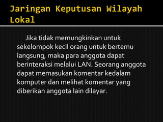 Jika tidak memungkinkan untuk sekelompok kecil orang untuk bertemu langsung, maka para anggota dapat berinteraksi melalui LAN. Seorang anggota dapat memasukan komentar kedalam komputer dan melihat komentar yang diberikan anggota lain dilayar. 