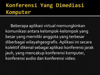 Beberapa aplikasi virtual memungkinkan komunikasi antara kelompok-kelompok yang besar yang memiliki anggota yang terbesar diberbagai wilayahgeografis. Aplikasi ini secara kolektif dikenal sebagai aplikasi konferensi jarak jauh, yang mencakup konferensi komputer, konferensi audio dan konferensi video. 
