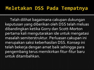 Telah dilihat bagaimana cakupan dukungan keputusan yang diberikan oleh DSS telah meluas dibandingkan ketika Gorry dan Scott-Morton pertama kali mengutarakan ide untuk mengatasi masalah semiterstruktur. Perluasan cakupan ini merupakan saksi keberhasilan DSS. Konsep ini telah bekerja dengan amat baik sehingga para pengembang terus memikirkan fitur-fitur baru untuk ditambahkan. 