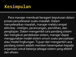 Para manajer membuat beragam keputusan dalam proses penyelesaian suatu masalah. Dalam menyelesaikan masalah, manajer melalui empat aktivitas : intelijen, perancangan, pemilihan, dan pengkajian. Dalam mengambil cara pandang sistem dan mengikuti pendekatan sistem, manajer dapat menggunakan model sistem umum suatu perusahaan atau model lingkungan. Tujuan dari mengambil cara pandang sistem adalah memberi kesempatan kepada organisasi untuk bekerja sebagai sistem yang efektif dan efisien. 