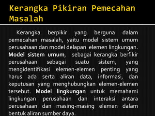 Kerangka berpikir yang berguna dalam pemecahan masalah, yaitu model sistem umum perusahaan dan model delapan  elemen lingkungan.  Model sistem umum ,  sebagai kerangka berfikir perusahaan sebagai suatu sistem, yang mengidentifikasi elemen-elemen penting yang harus ada serta aliran data, informasi, dan keputusan yang menghubungkan elemen-elemen tersebut.  Model lingkungan  untuk memahami lingkungan perusahaan dan interaksi antara perusahaan dan masing-masing elemen dalam bentuk aliran sumber daya. 