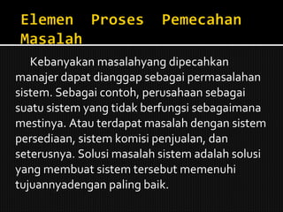 Kebanyakan masalahyang dipecahkan manajer dapat dianggap sebagai permasalahan sistem. Sebagai contoh, perusahaan sebagai suatu sistem yang tidak berfungsi sebagaimana mestinya. Atau terdapat masalah dengan sistem persediaan, sistem komisi penjualan, dan seterusnya. Solusi masalah sistem adalah solusi yang membuat sistem tersebut memenuhi tujuannyadengan paling baik. 
