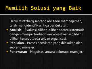 Herry Mintzberg seorang ahli teori mamnajemen, telah mengidentifikasi tiga pendekatan. Analisis  – Evaluasi pilihan-pilihan secara sistematis dengan mempertimbangkan konsekuensi pilihan-pilihan tersebutpada tujuan organisasi. Penilaian  – Proses pemikiran yang dilakukan oleh seorang manajer.  Penawaran  – Negoisasi antara beberapa manajer. 