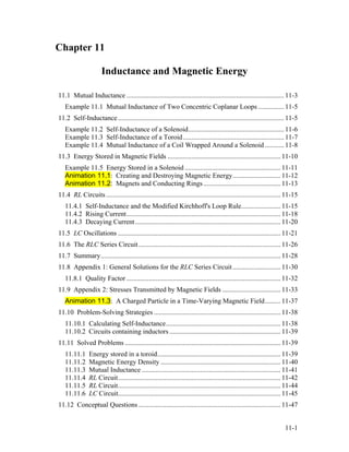 Chapter 11
Inductance and Magnetic Energy
11.1 Mutual Inductance ............................................................................................ 11-3
Example 11.1 Mutual Inductance of Two Concentric Coplanar Loops ............... 11-5
11.2 Self-Inductance................................................................................................. 11-5
Example 11.2 Self-Inductance of a Solenoid........................................................ 11-6
Example 11.3 Self-Inductance of a Toroid........................................................... 11-7
Example 11.4 Mutual Inductance of a Coil Wrapped Around a Solenoid ........... 11-8
11.3 Energy Stored in Magnetic Fields .................................................................. 11-10
Example 11.5 Energy Stored in a Solenoid ........................................................ 11-11
Animation 11.1: Creating and Destroying Magnetic Energy............................ 11-12
Animation 11.2: Magnets and Conducting Rings ............................................. 11-13
11.4 RL Circuits...................................................................................................... 11-15
11.4.1 Self-Inductance and the Modified Kirchhoff's Loop Rule....................... 11-15
11.4.2 Rising Current.......................................................................................... 11-18
11.4.3 Decaying Current..................................................................................... 11-20
11.5 LC Oscillations ............................................................................................... 11-21
11.6 The RLC Series Circuit................................................................................... 11-26
11.7 Summary......................................................................................................... 11-28
11.8 Appendix 1: General Solutions for the RLC Series Circuit............................ 11-30
11.8.1 Quality Factor .......................................................................................... 11-32
11.9 Appendix 2: Stresses Transmitted by Magnetic Fields .................................. 11-33
Animation 11.3: A Charged Particle in a Time-Varying Magnetic Field......... 11-37
11.10 Problem-Solving Strategies .......................................................................... 11-38
11.10.1 Calculating Self-Inductance................................................................... 11-38
11.10.2 Circuits containing inductors................................................................. 11-39
11.11 Solved Problems ........................................................................................... 11-39
11.11.1 Energy stored in a toroid........................................................................ 11-39
11.11.2 Magnetic Energy Density ...................................................................... 11-40
11.11.3 Mutual Inductance ................................................................................. 11-41
11.11.4 RL Circuit............................................................................................... 11-42
11.11.5 RL Circuit............................................................................................... 11-44
11.11.6 LC Circuit............................................................................................... 11-45
11.12 Conceptual Questions ................................................................................... 11-47
11-1
 