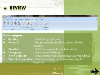 6. REVIEW
Keterangan :
a. Spelling : Untuk mengecek ejaan.
b. Research : Hampir sama dengan Find, namun ini lebih
spesific.
c. Translate : Untuk menerjemahkan ke bahasa lain.
d. Leanguage : Untuk memilih bahasa.
e. New Comment : Untuk memberikan catatan pada slide yang dibuat.
f. Protect Presentation : Untuk melindungi hasil presebtasi yang di
tampilkan.
 