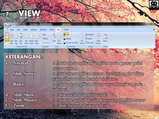 KETERANGAN :
a. Normal : Untuk menampilkan tampilan laman power point
secara umum.
b. Slide Sorter : Untuk menampilkan secara keseluruhan dari slide
yang dibuat dalam bentuk miniature.
c. Ruler : Untuk menampilkan atau menyembunyikan garis
tabulasi.
d. Slide Show : Untuk melihat tampilan slide.
e. Slide Master : Untuk mengubah desain &layout pada slide master
f. Zoom : Untuk mengubah ukuran layar.
7. VIEW
 