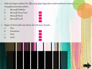 1. Salah satu bagian aplikasi Ms. Office yang dapat digunakan untuk membantu merancang dan
menyajikan presentasi adalah....
a. Microsoft Publisher
b. Microsoft Power Point
c. Microsoft Word
d. Microsoft Excell
2. Bagian ini berisi salah satu elemen dari tab menu, kecuali....
a. View
b. Animations
c. Print
d. Insert
 